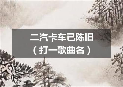 二汽卡车已陈旧（打一歌曲名）