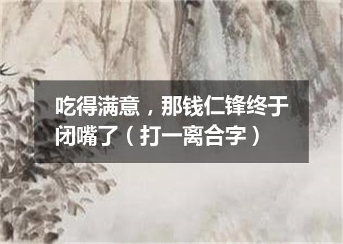 吃得满意，那钱仁锋终于闭嘴了（打一离合字）
