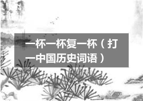 一杯一杯复一杯（打一中国历史词语）