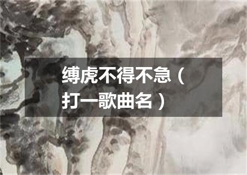 缚虎不得不急（打一歌曲名）