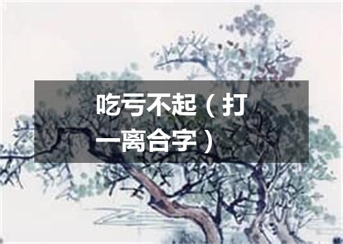 吃亏不起（打一离合字）