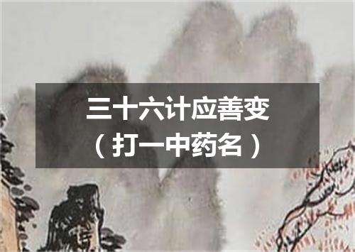 三十六计应善变（打一中药名）