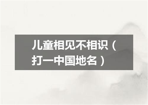 儿童相见不相识（打一中国地名）