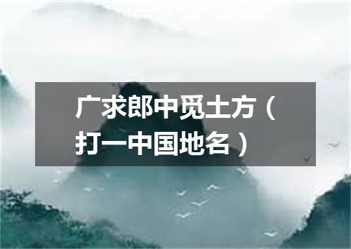 广求郎中觅土方（打一中国地名）