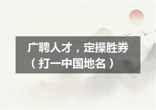 广聘人才，定操胜券（打一中国地名）