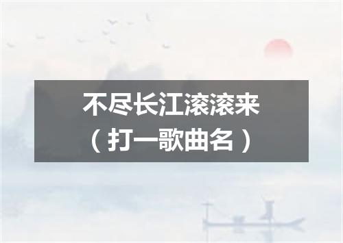 不尽长江滚滚来（打一歌曲名）