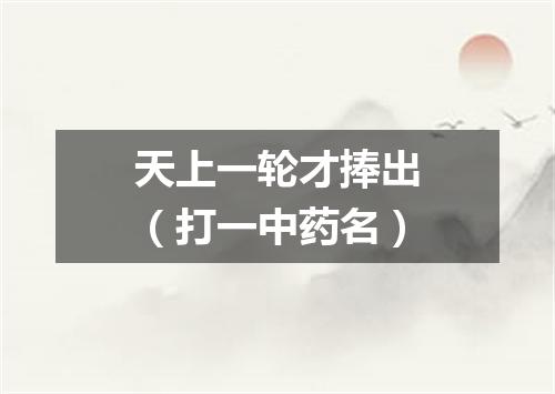 天上一轮才捧出（打一中药名）