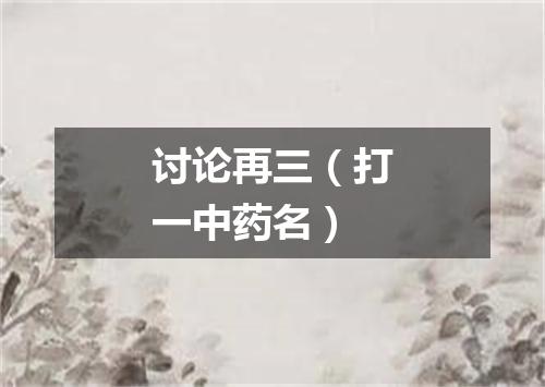 讨论再三（打一中药名）