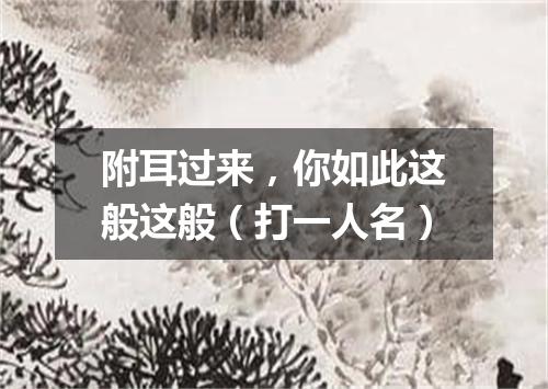 附耳过来，你如此这般这般（打一人名）