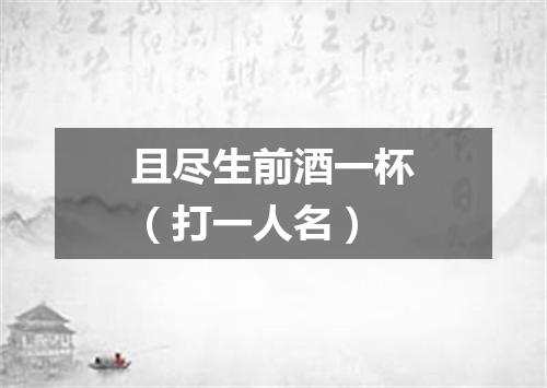 且尽生前酒一杯（打一人名）