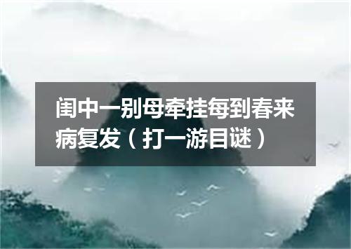 闺中一别母牵挂每到春来病复发（打一游目谜）
