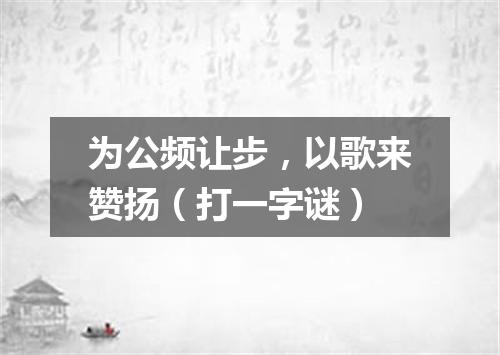 为公频让步，以歌来赞扬（打一字谜）