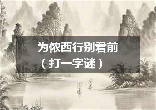 为侬西行别君前（打一字谜）