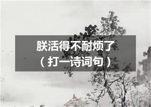 朕活得不耐烦了（打一诗词句）