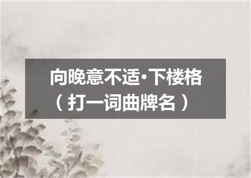 向晚意不适·下楼格（打一词曲牌名）