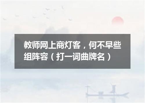 教师网上商灯客，何不早些组阵容（打一词曲牌名）