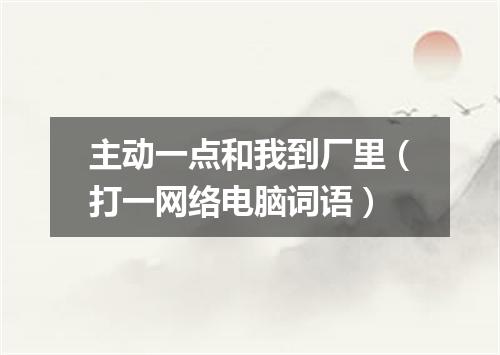 主动一点和我到厂里（打一网络电脑词语）