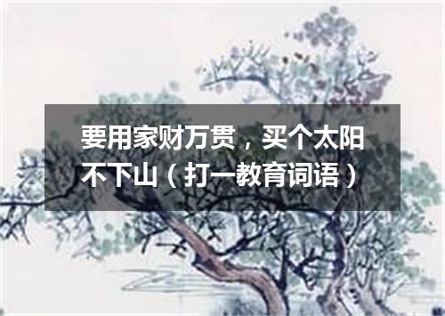 要用家财万贯，买个太阳不下山（打一教育词语）