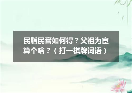 民脂民膏如何得？父祖为宦算个啥？（打一棋牌词语）