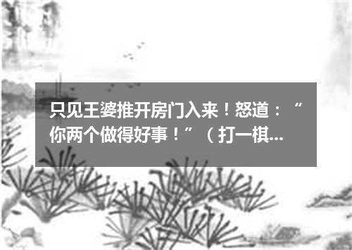 只见王婆推开房门入来！怒道：“你两个做得好事！”（打一棋牌词语）