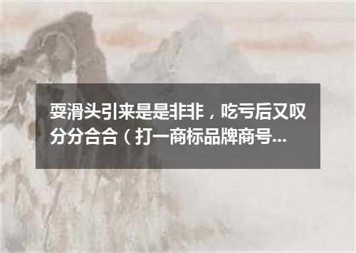 耍滑头引来是是非非，吃亏后又叹分分合合（打一商标品牌商号）