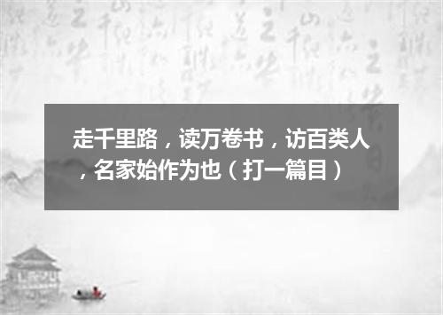 走千里路，读万卷书，访百类人，名家始作为也（打一篇目）