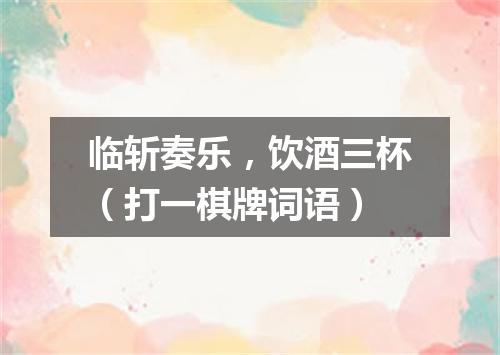 临斩奏乐，饮酒三杯（打一棋牌词语）