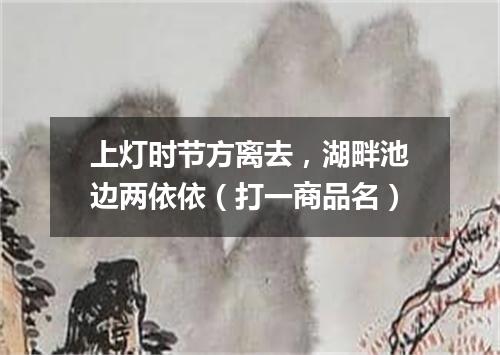 上灯时节方离去，湖畔池边两依依（打一商品名）