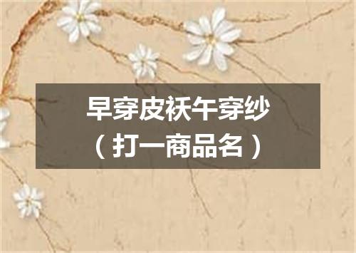 早穿皮袄午穿纱（打一商品名）