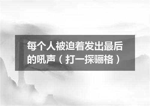 每个人被迫着发出最后的吼声（打一探骊格）