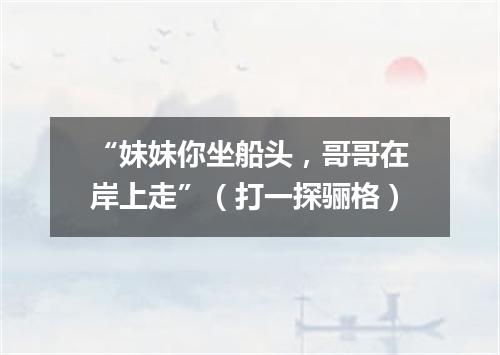 “妹妹你坐船头，哥哥在岸上走”（打一探骊格）