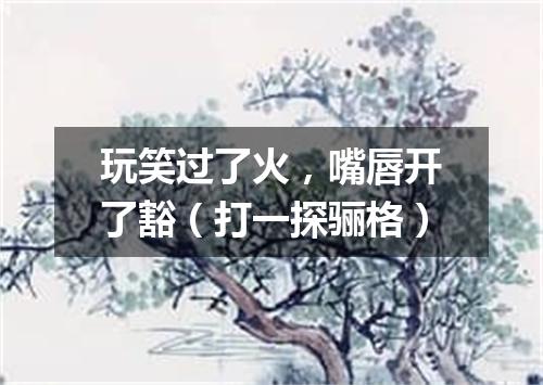 玩笑过了火，嘴唇开了豁（打一探骊格）