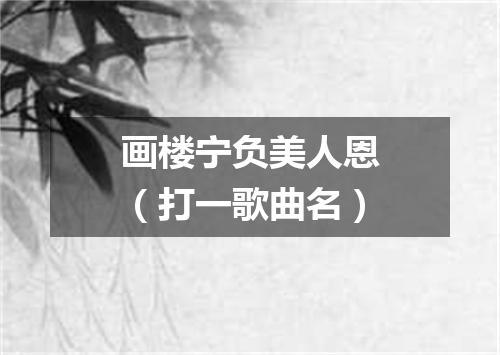 画楼宁负美人恩（打一歌曲名）