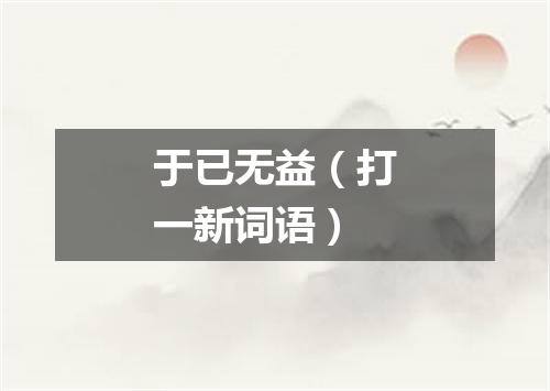 于已无益（打一新词语）