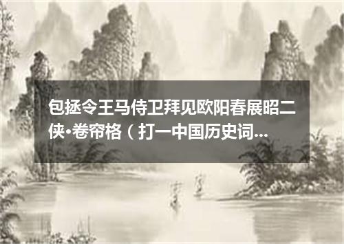 包拯令王马侍卫拜见欧阳春展昭二侠·卷帘格（打一中国历史词语）