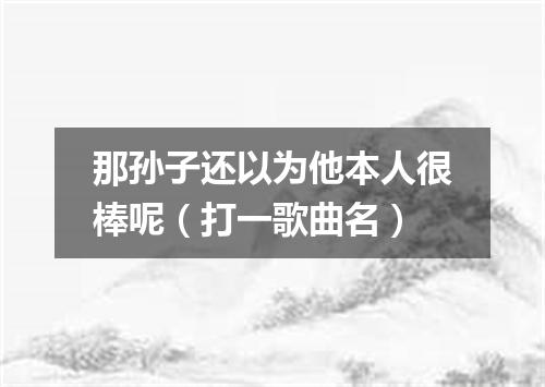 那孙子还以为他本人很棒呢（打一歌曲名）