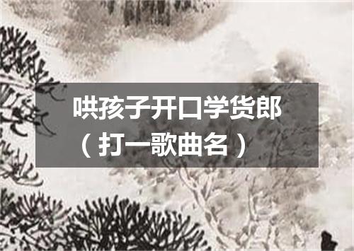 哄孩子开口学货郎（打一歌曲名）