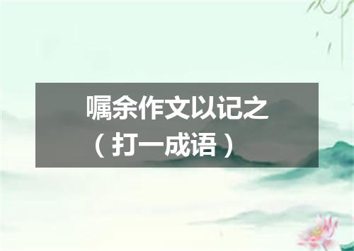 嘱余作文以记之（打一成语）