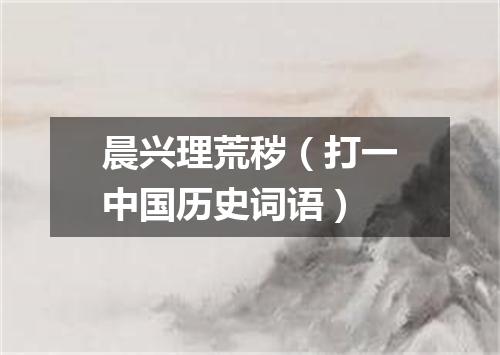 晨兴理荒秽（打一中国历史词语）