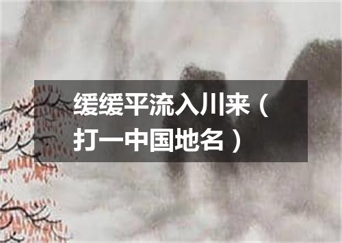 缓缓平流入川来（打一中国地名）