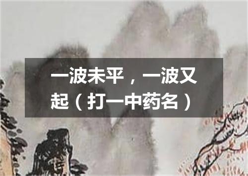 一波未平，一波又起（打一中药名）