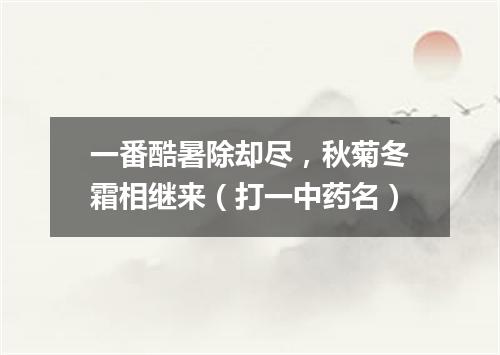 一番酷暑除却尽，秋菊冬霜相继来（打一中药名）