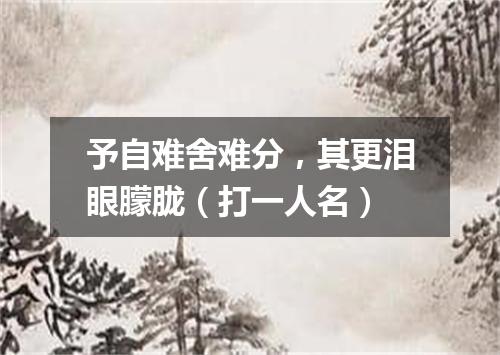 予自难舍难分，其更泪眼朦胧（打一人名）