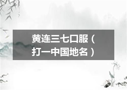 黄连三七口服（打一中国地名）