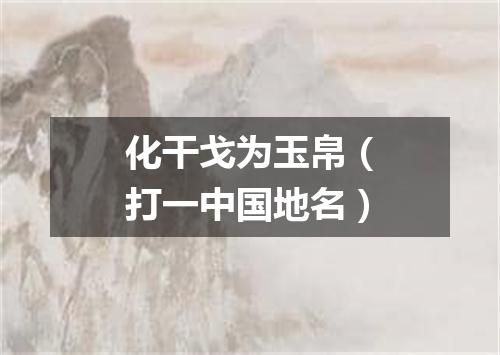 化干戈为玉帛（打一中国地名）