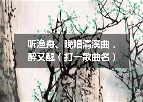 听渔舟、晚唱清溪曲，醉又醒（打一歌曲名）