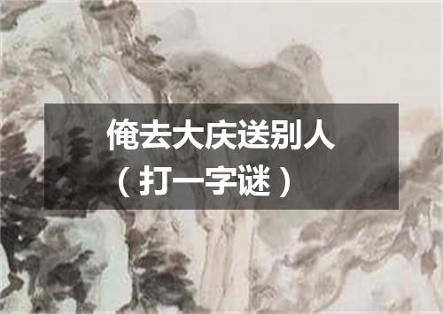 俺去大庆送别人（打一字谜）