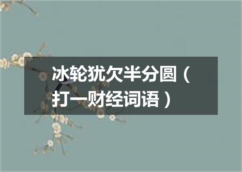 冰轮犹欠半分圆（打一财经词语）