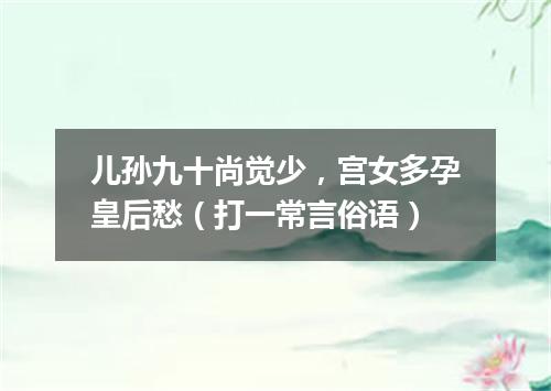 儿孙九十尚觉少，宫女多孕皇后愁（打一常言俗语）
