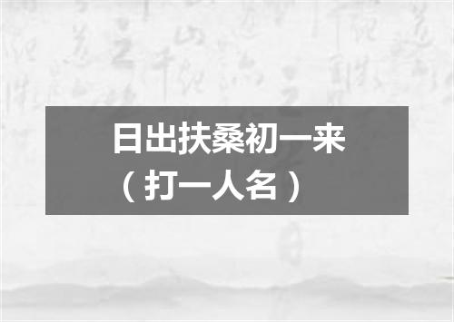 日出扶桑初一来（打一人名）